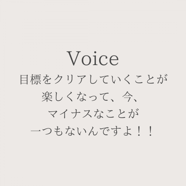 目標をクリアしていくことが楽しくなって、今、マイナスなことが一つもないんですよ！！